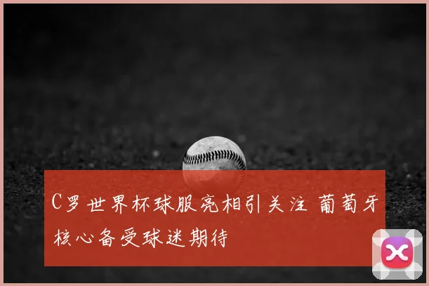 C罗世界杯球服亮相引关注 葡萄牙核心备受球迷期待