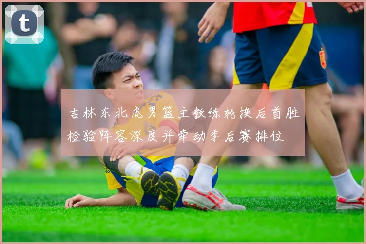 吉林东北虎男篮主教练轮换后首胜检验阵容深度并牵动季后赛排位