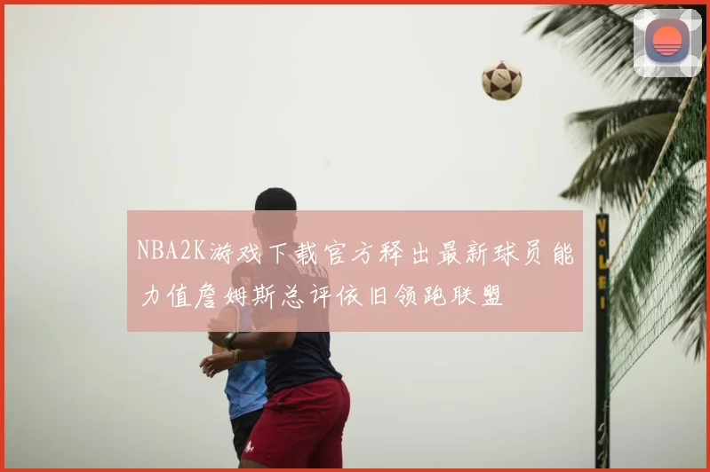 NBA2K游戏下载官方释出最新球员能力值詹姆斯总评依旧领跑联盟