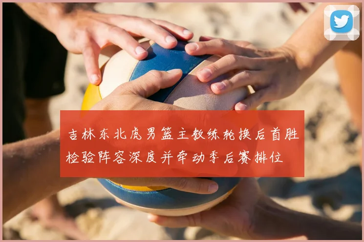 吉林东北虎男篮主教练轮换后首胜检验阵容深度并牵动季后赛排位