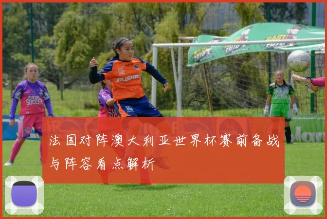 法国对阵澳大利亚世界杯赛前备战与阵容看点解析