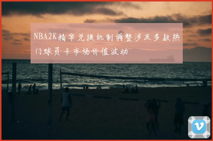 NBA2K精华兑换机制调整涉及多款热门球员卡市场价值波动