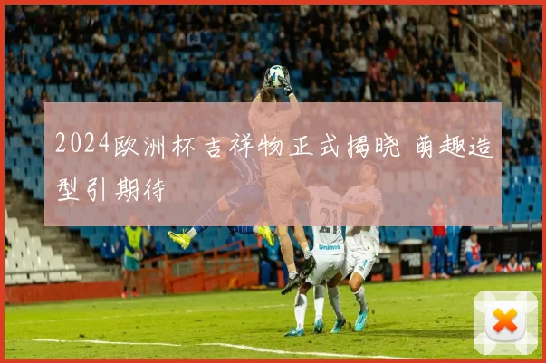 2024欧洲杯吉祥物正式揭晓 萌趣造型引期待