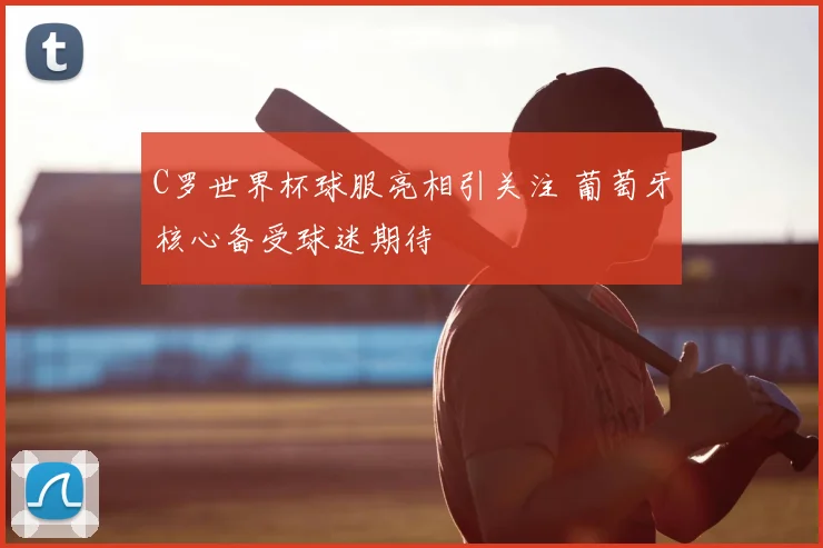 C罗世界杯球服亮相引关注 葡萄牙核心备受球迷期待