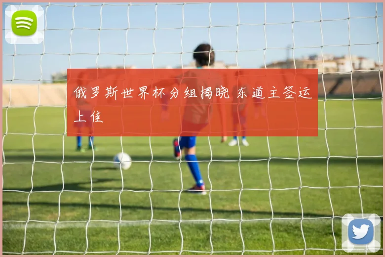 俄罗斯世界杯分组揭晓 东道主签运上佳