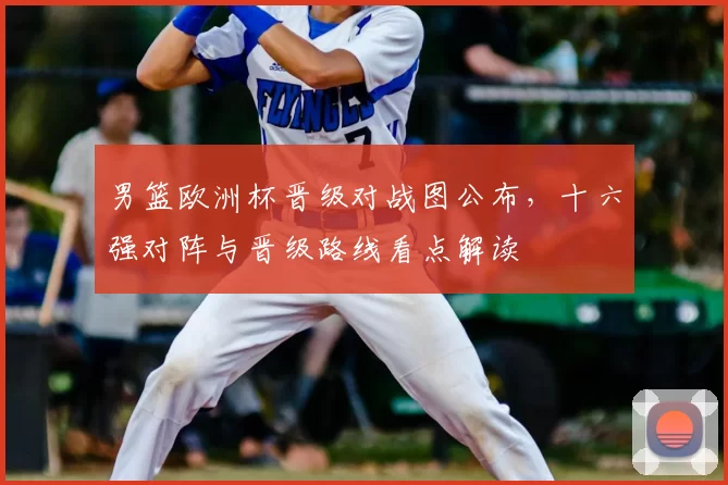 男篮欧洲杯晋级对战图公布，十六强对阵与晋级路线看点解读