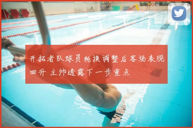 开拓者队球员轮换调整后客场表现回升 主帅透露下一步重点