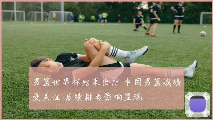 男篮世界杯结果出炉 中国男篮战绩受关注 后续排名影响显现