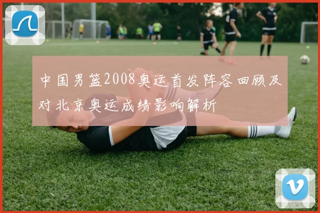 中国男篮2008奥运首发阵容回顾及对北京奥运成绩影响解析