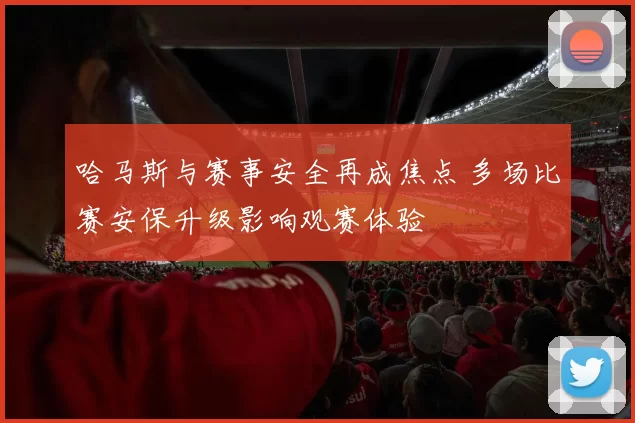 哈马斯与赛事安全再成焦点 多场比赛安保升级影响观赛体验