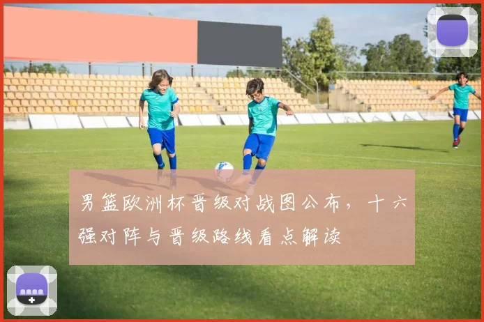 男篮欧洲杯晋级对战图公布，十六强对阵与晋级路线看点解读