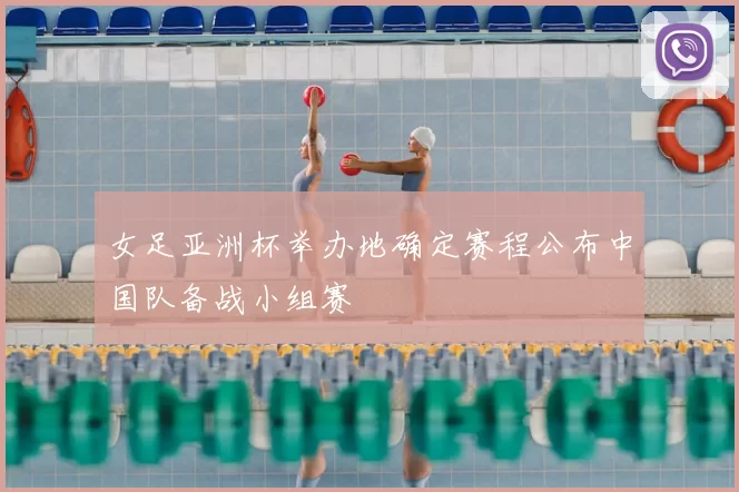 女足亚洲杯举办地确定赛程公布中国队备战小组赛