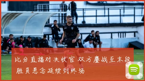比分直播对决收官 双方鏖战至末段 胜负悬念延续到终场