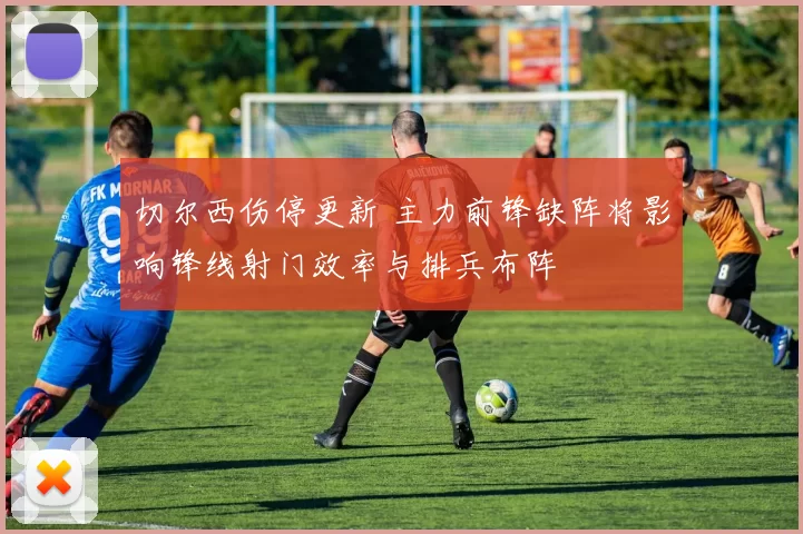 切尔西伤停更新 主力前锋缺阵将影响锋线射门效率与排兵布阵