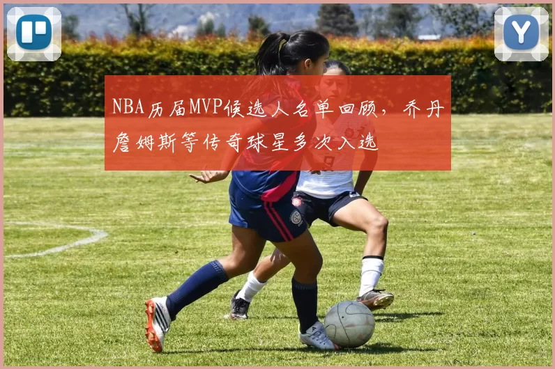 NBA历届MVP候选人名单回顾，乔丹詹姆斯等传奇球星多次入选