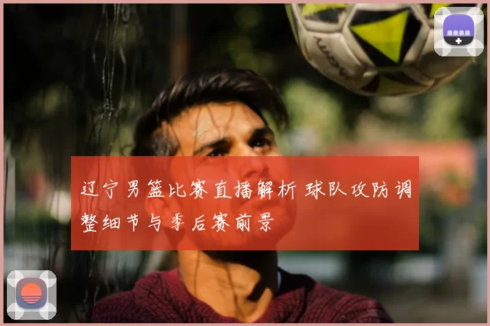 辽宁男篮比赛直播解析 球队攻防调整细节与季后赛前景