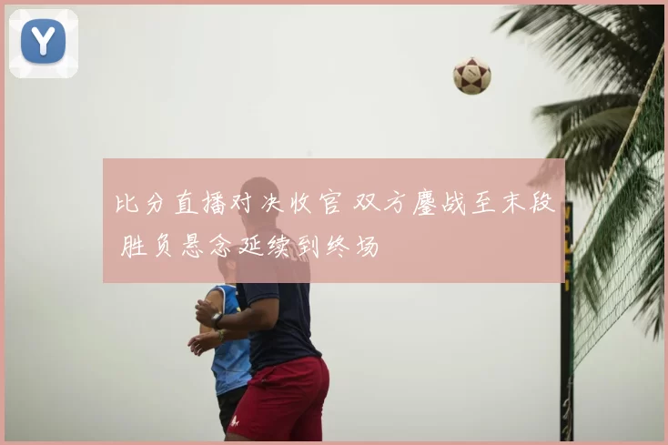 比分直播对决收官 双方鏖战至末段 胜负悬念延续到终场