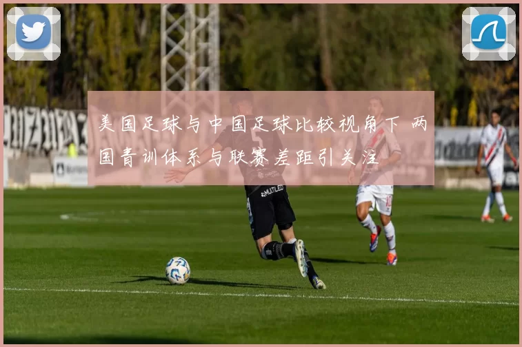 美国足球与中国足球比较视角下 两国青训体系与联赛差距引关注