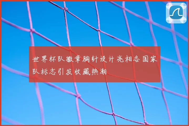 世界杯队徽章胸针设计亮相各国家队标志引发收藏热潮