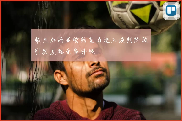 弗兰加西亚续约皇马进入谈判阶段引发左路竞争升级