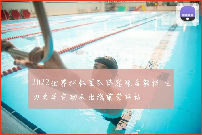 2022世界杯韩国队阵容深度解析 主力名单变动及出线前景评估