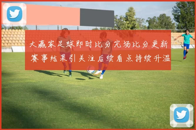 大赢家足球即时比分完场比分更新 赛事结果引关注后续看点持续升温