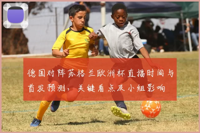 德国对阵苏格兰欧洲杯直播时间与首发预测，关键看点及小组影响
