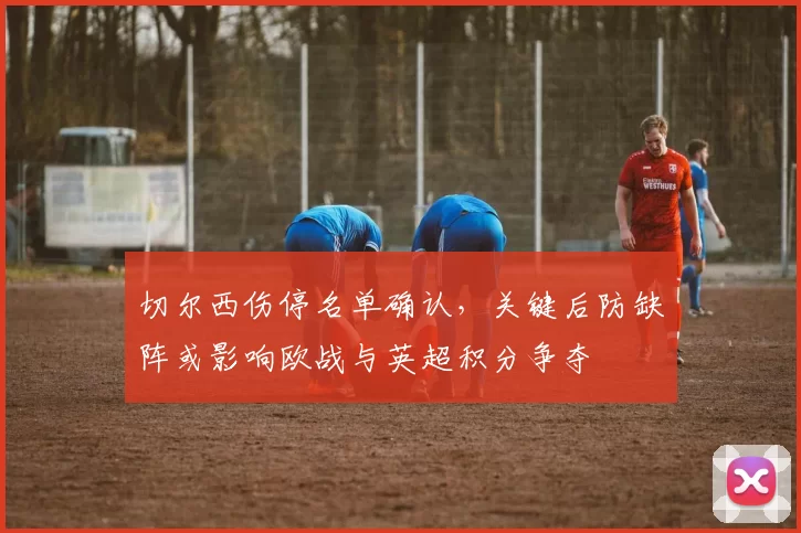 切尔西伤停名单确认，关键后防缺阵或影响欧战与英超积分争夺