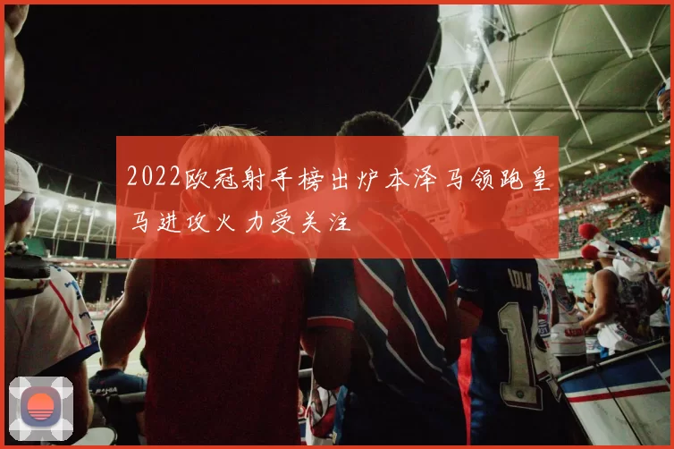 2022欧冠射手榜出炉本泽马领跑皇马进攻火力受关注