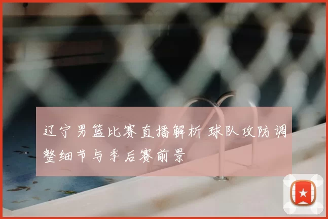 辽宁男篮比赛直播解析 球队攻防调整细节与季后赛前景