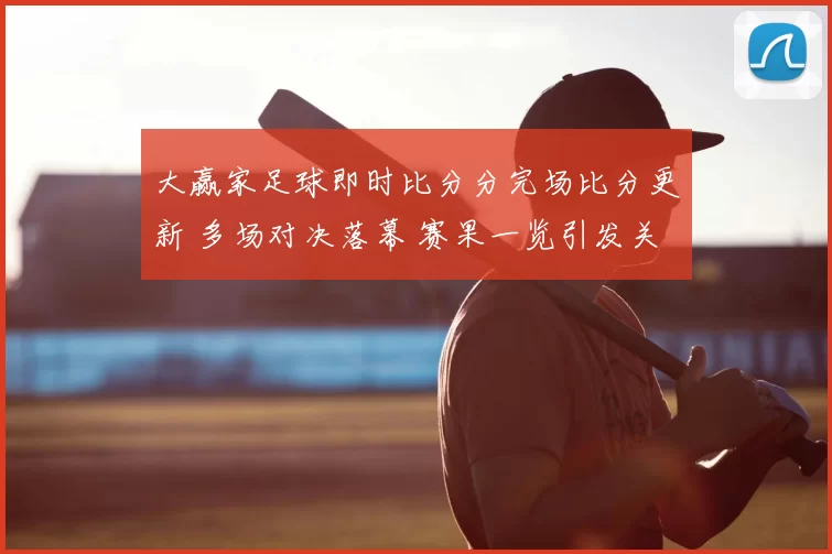 大赢家足球即时比分分完场比分更新 多场对决落幕 赛果一览引发关注