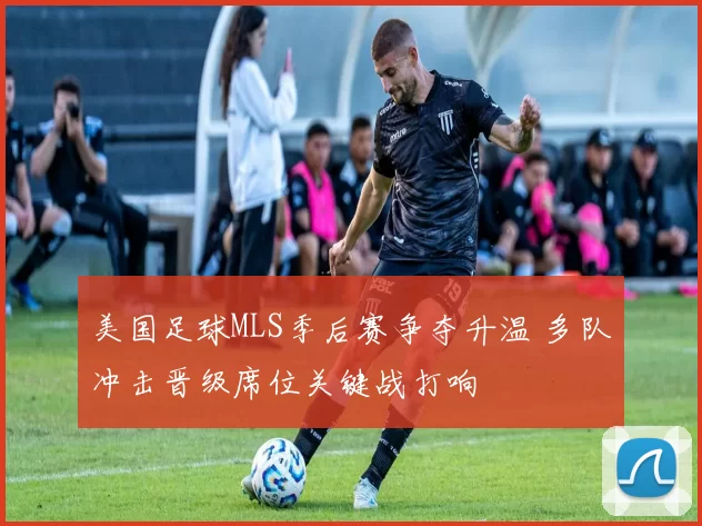 美国足球MLS季后赛争夺升温 多队冲击晋级席位关键战打响
