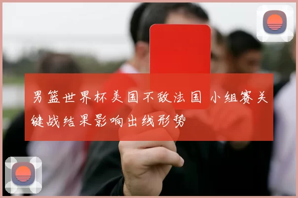 男篮世界杯美国不敌法国 小组赛关键战结果影响出线形势