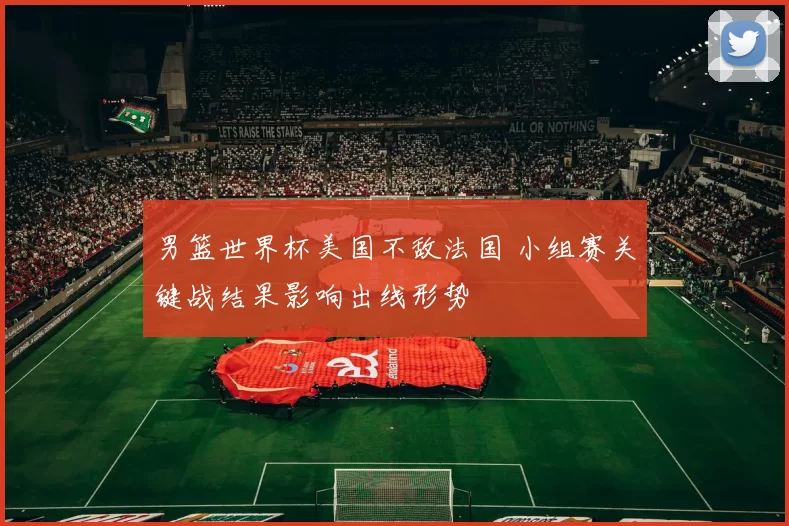 男篮世界杯美国不敌法国 小组赛关键战结果影响出线形势