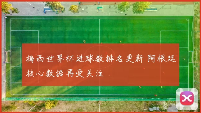 梅西世界杯进球数排名更新 阿根廷核心数据再受关注