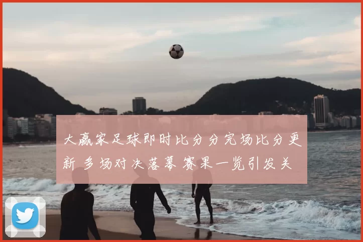 大赢家足球即时比分分完场比分更新 多场对决落幕 赛果一览引发关注