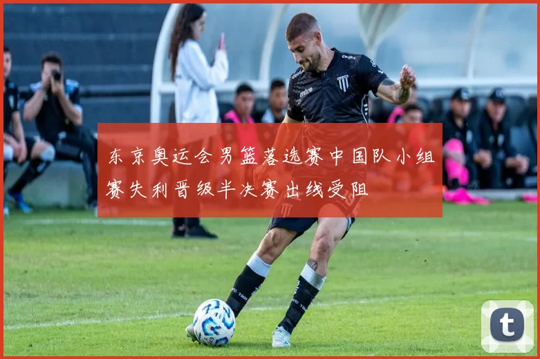 东京奥运会男篮落选赛中国队小组赛失利晋级半决赛出线受阻