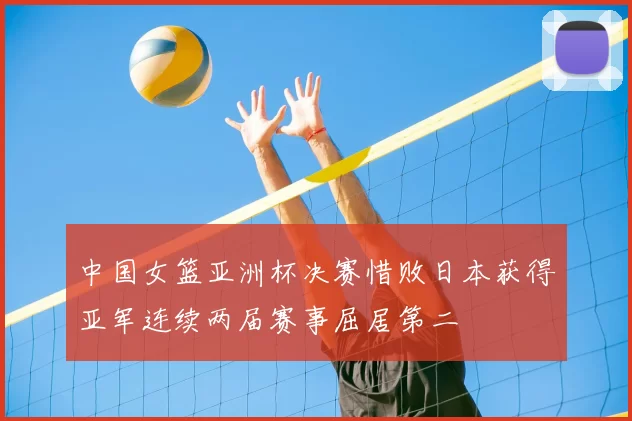 中国女篮亚洲杯决赛惜败日本获得亚军连续两届赛事屈居第二