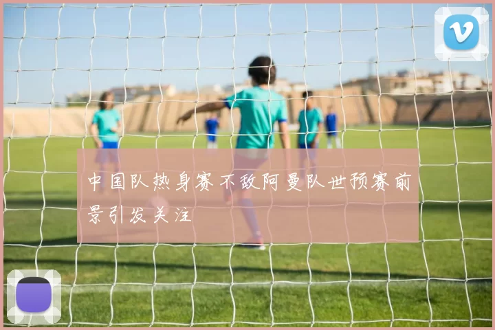 中国队热身赛不敌阿曼队世预赛前景引发关注