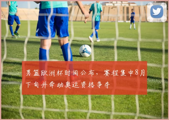男篮欧洲杯时间公布，赛程集中8月下旬并牵动奥运资格争夺