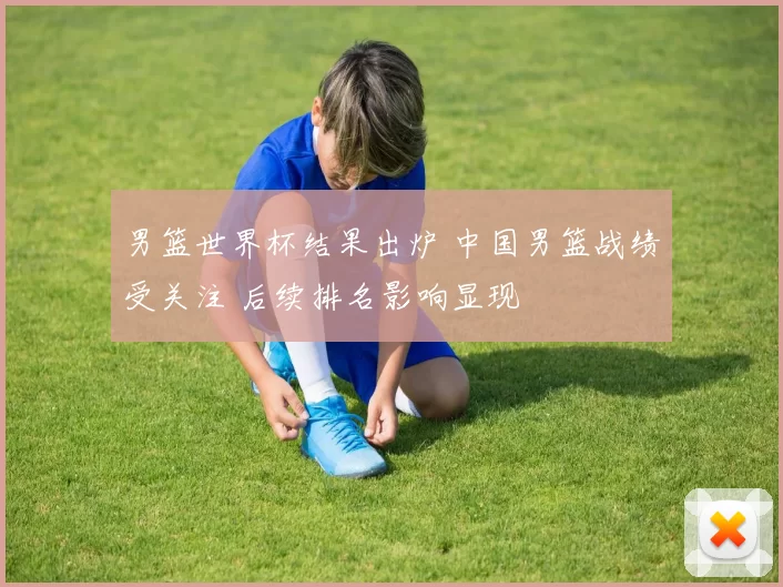 男篮世界杯结果出炉 中国男篮战绩受关注 后续排名影响显现