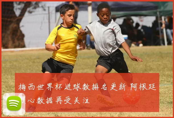 梅西世界杯进球数排名更新 阿根廷核心数据再受关注