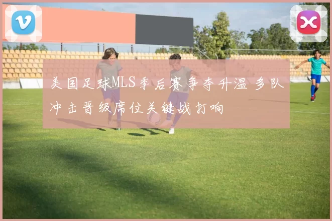美国足球MLS季后赛争夺升温 多队冲击晋级席位关键战打响
