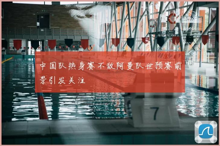中国队热身赛不敌阿曼队世预赛前景引发关注
