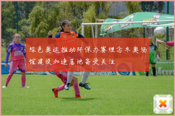 绿色奥运推动环保办赛理念冬奥场馆建设加速落地备受关注