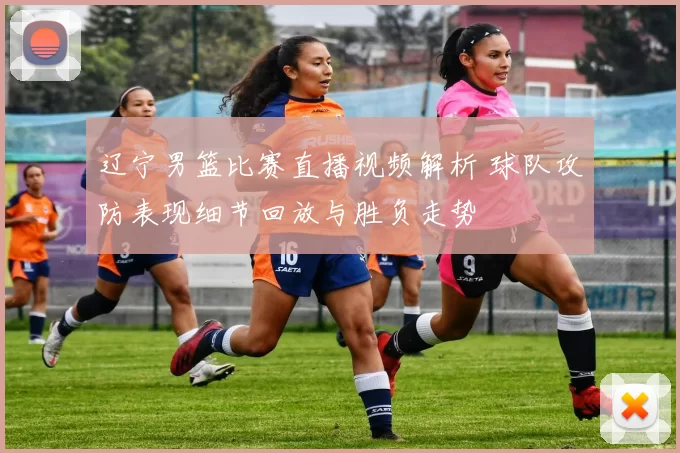 辽宁男篮比赛直播视频解析 球队攻防表现细节回放与胜负走势