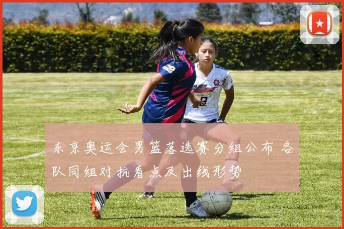东京奥运会男篮落选赛分组公布 各队同组对抗看点及出线形势
