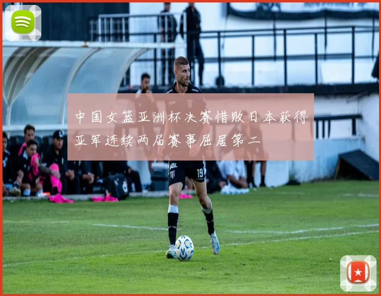 中国女篮亚洲杯决赛惜败日本获得亚军连续两届赛事屈居第二