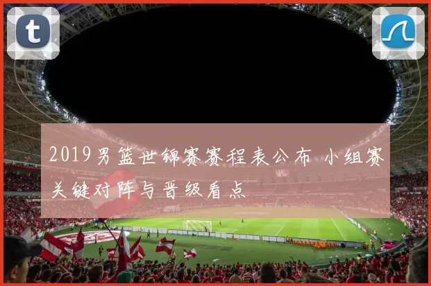2019男篮世锦赛赛程表公布 小组赛关键对阵与晋级看点