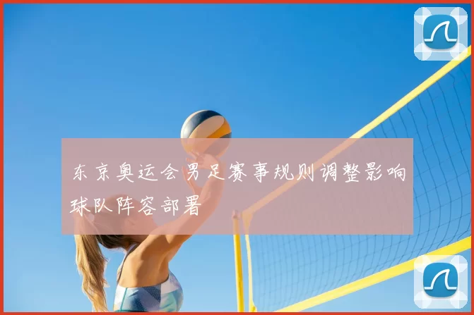东京奥运会男足赛事规则调整影响球队阵容部署
